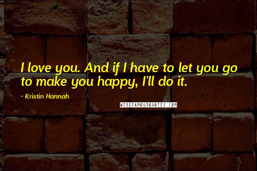 Kristin Hannah Quotes: I love you. And if I have to let you go to make you happy, I'll do it.