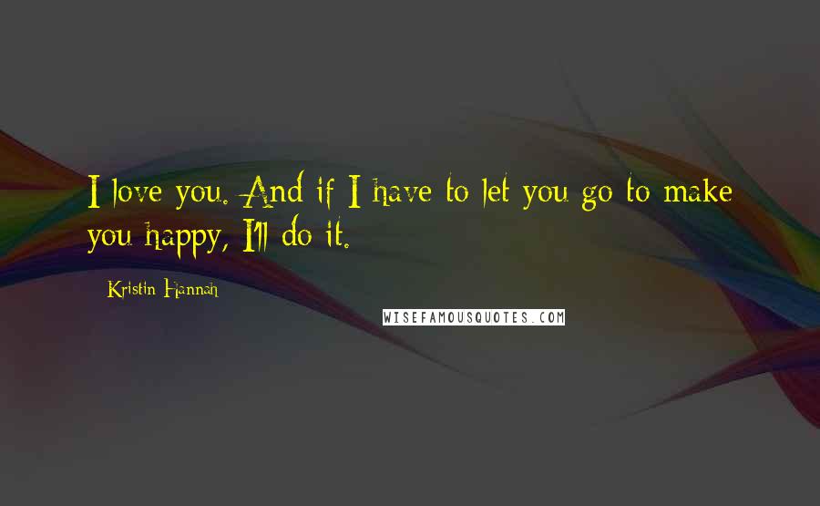 Kristin Hannah Quotes: I love you. And if I have to let you go to make you happy, I'll do it.