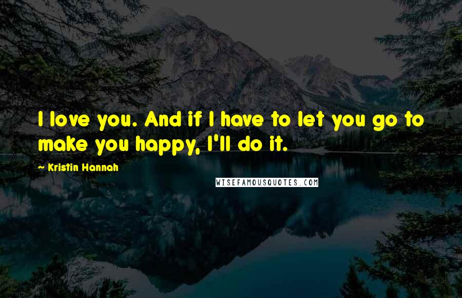 Kristin Hannah Quotes: I love you. And if I have to let you go to make you happy, I'll do it.