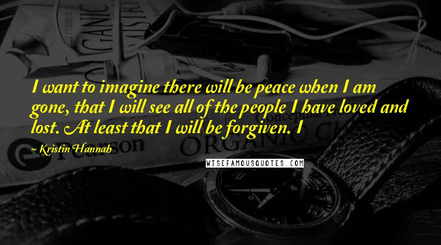 Kristin Hannah Quotes: I want to imagine there will be peace when I am gone, that I will see all of the people I have loved and lost. At least that I will be forgiven. I