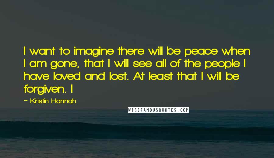 Kristin Hannah Quotes: I want to imagine there will be peace when I am gone, that I will see all of the people I have loved and lost. At least that I will be forgiven. I