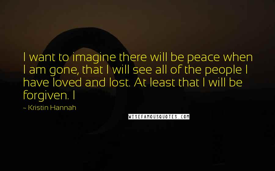 Kristin Hannah Quotes: I want to imagine there will be peace when I am gone, that I will see all of the people I have loved and lost. At least that I will be forgiven. I