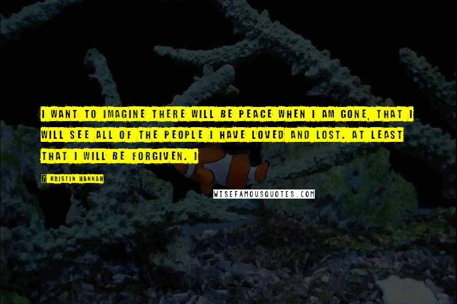 Kristin Hannah Quotes: I want to imagine there will be peace when I am gone, that I will see all of the people I have loved and lost. At least that I will be forgiven. I