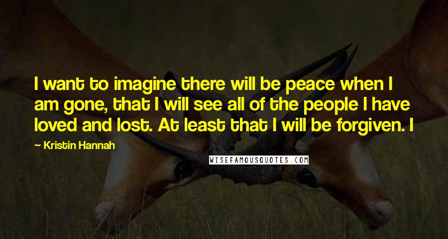 Kristin Hannah Quotes: I want to imagine there will be peace when I am gone, that I will see all of the people I have loved and lost. At least that I will be forgiven. I