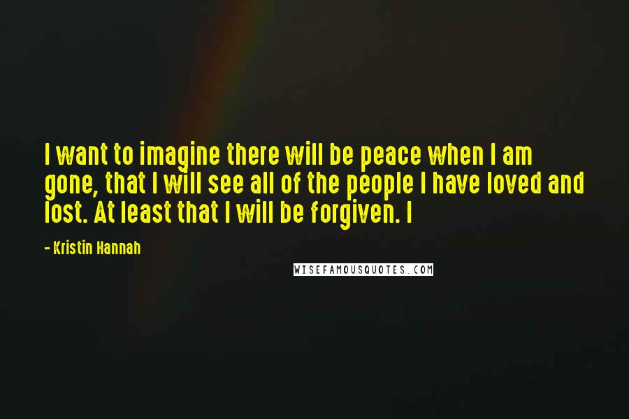 Kristin Hannah Quotes: I want to imagine there will be peace when I am gone, that I will see all of the people I have loved and lost. At least that I will be forgiven. I