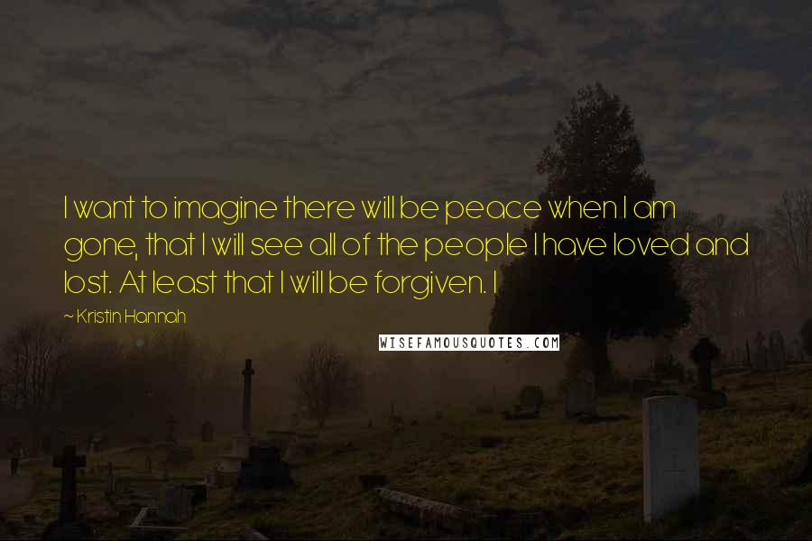 Kristin Hannah Quotes: I want to imagine there will be peace when I am gone, that I will see all of the people I have loved and lost. At least that I will be forgiven. I