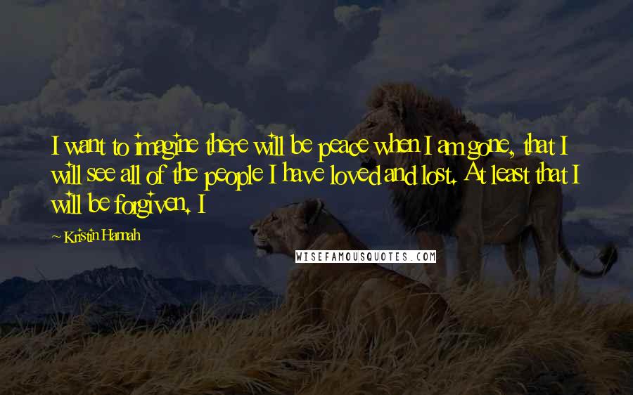 Kristin Hannah Quotes: I want to imagine there will be peace when I am gone, that I will see all of the people I have loved and lost. At least that I will be forgiven. I