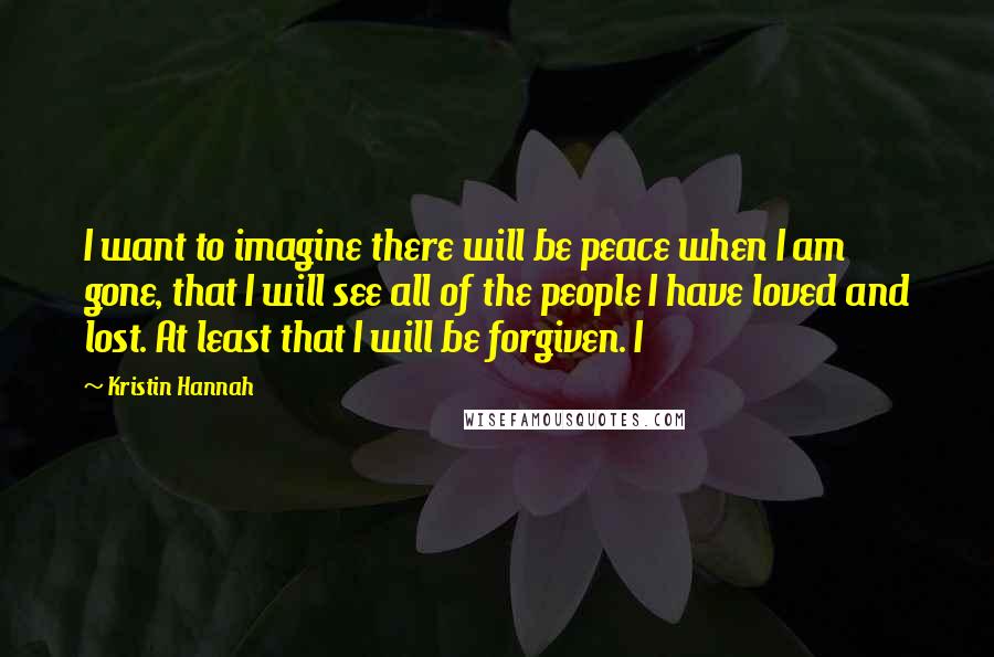 Kristin Hannah Quotes: I want to imagine there will be peace when I am gone, that I will see all of the people I have loved and lost. At least that I will be forgiven. I