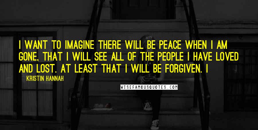 Kristin Hannah Quotes: I want to imagine there will be peace when I am gone, that I will see all of the people I have loved and lost. At least that I will be forgiven. I