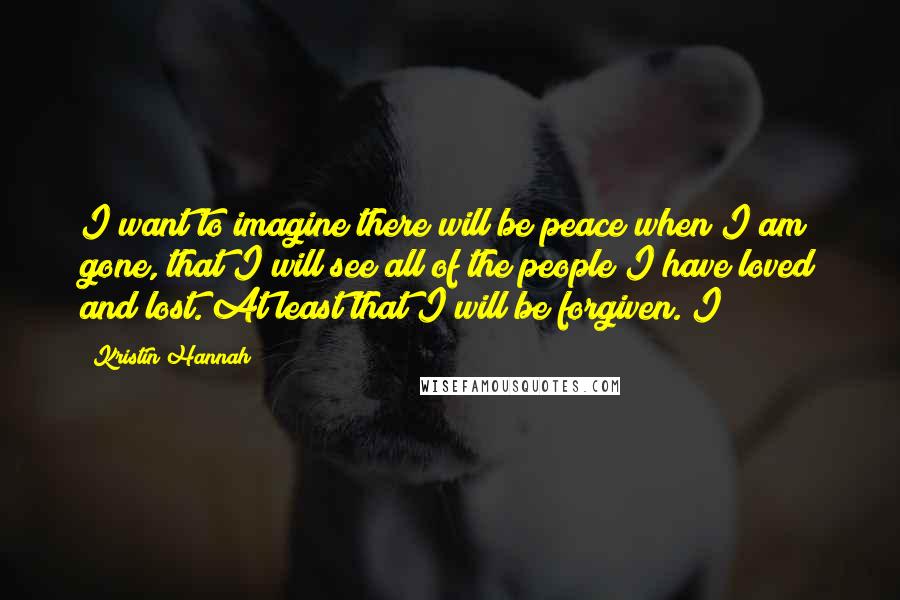 Kristin Hannah Quotes: I want to imagine there will be peace when I am gone, that I will see all of the people I have loved and lost. At least that I will be forgiven. I