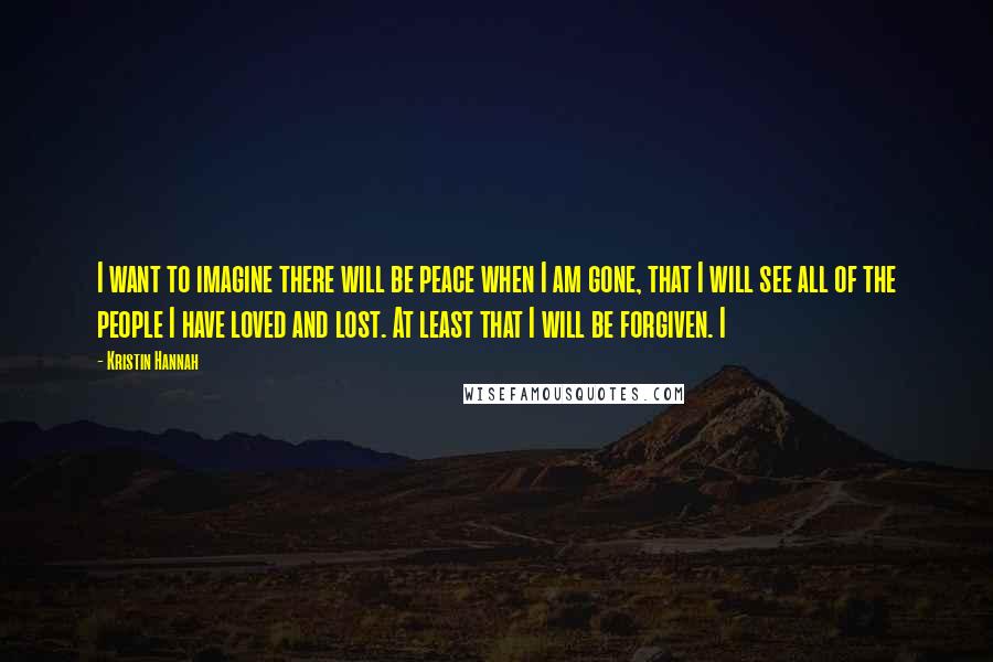 Kristin Hannah Quotes: I want to imagine there will be peace when I am gone, that I will see all of the people I have loved and lost. At least that I will be forgiven. I