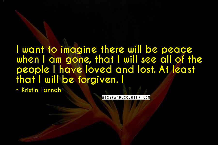 Kristin Hannah Quotes: I want to imagine there will be peace when I am gone, that I will see all of the people I have loved and lost. At least that I will be forgiven. I