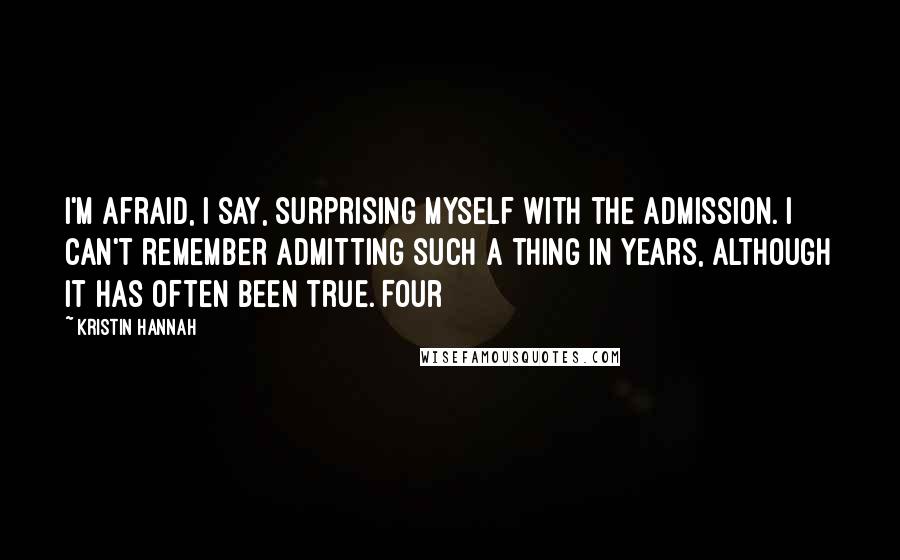 Kristin Hannah Quotes: I'm afraid, I say, surprising myself with the admission. I can't remember admitting such a thing in years, although it has often been true. Four