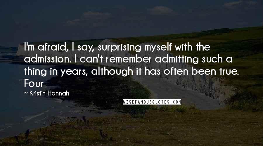 Kristin Hannah Quotes: I'm afraid, I say, surprising myself with the admission. I can't remember admitting such a thing in years, although it has often been true. Four