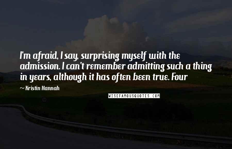 Kristin Hannah Quotes: I'm afraid, I say, surprising myself with the admission. I can't remember admitting such a thing in years, although it has often been true. Four