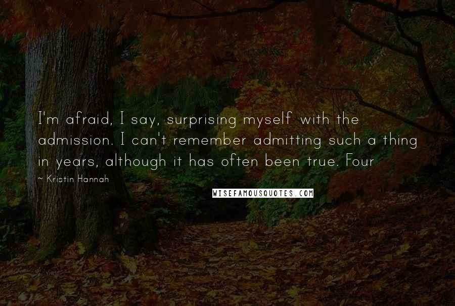 Kristin Hannah Quotes: I'm afraid, I say, surprising myself with the admission. I can't remember admitting such a thing in years, although it has often been true. Four