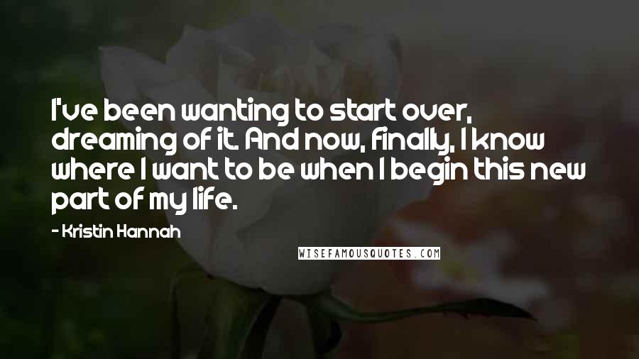 Kristin Hannah Quotes: I've been wanting to start over, dreaming of it. And now, finally, I know where I want to be when I begin this new part of my life.