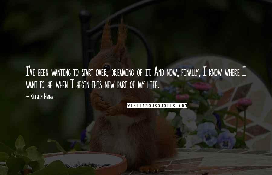 Kristin Hannah Quotes: I've been wanting to start over, dreaming of it. And now, finally, I know where I want to be when I begin this new part of my life.