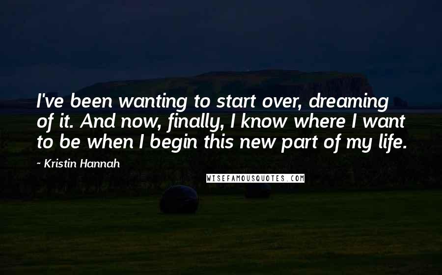 Kristin Hannah Quotes: I've been wanting to start over, dreaming of it. And now, finally, I know where I want to be when I begin this new part of my life.