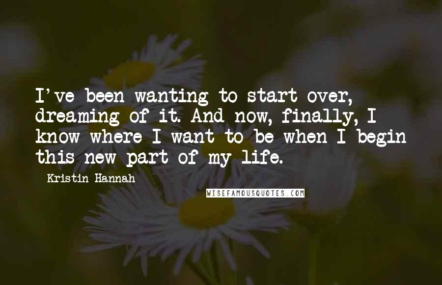 Kristin Hannah Quotes: I've been wanting to start over, dreaming of it. And now, finally, I know where I want to be when I begin this new part of my life.