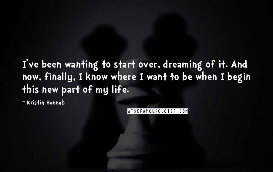 Kristin Hannah Quotes: I've been wanting to start over, dreaming of it. And now, finally, I know where I want to be when I begin this new part of my life.