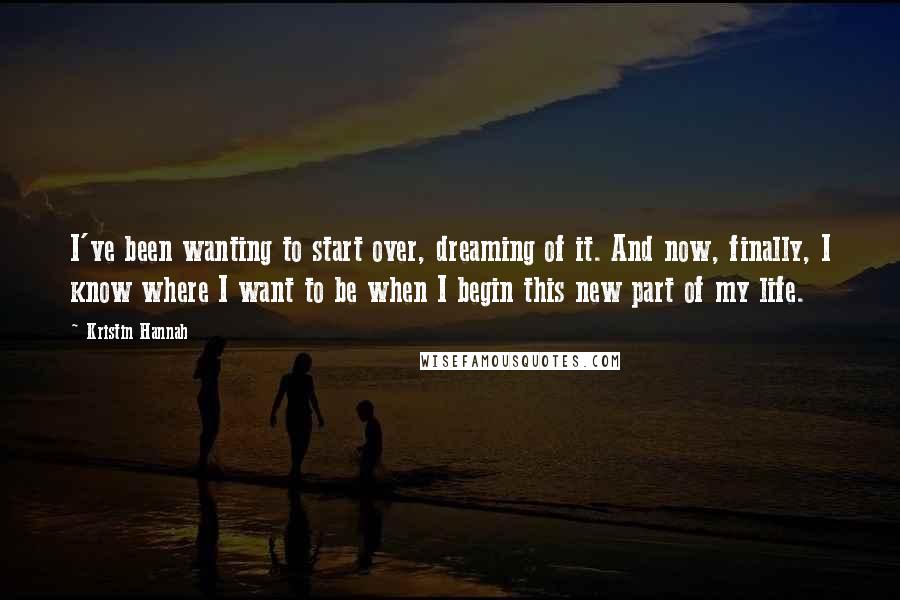 Kristin Hannah Quotes: I've been wanting to start over, dreaming of it. And now, finally, I know where I want to be when I begin this new part of my life.