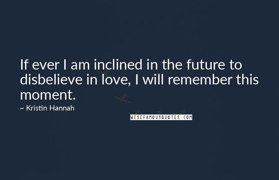 Kristin Hannah Quotes: If ever I am inclined in the future to disbelieve in love, I will remember this moment.