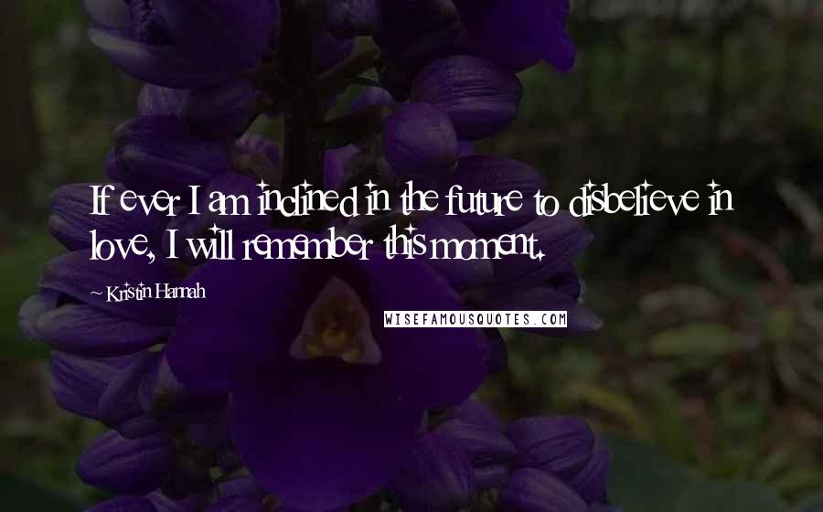 Kristin Hannah Quotes: If ever I am inclined in the future to disbelieve in love, I will remember this moment.