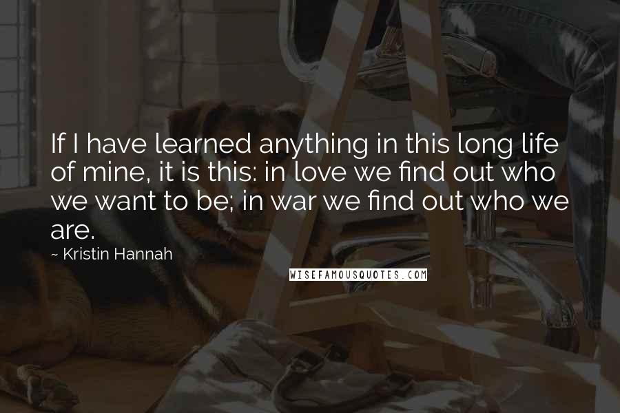 Kristin Hannah Quotes: If I have learned anything in this long life of mine, it is this: in love we find out who we want to be; in war we find out who we are.