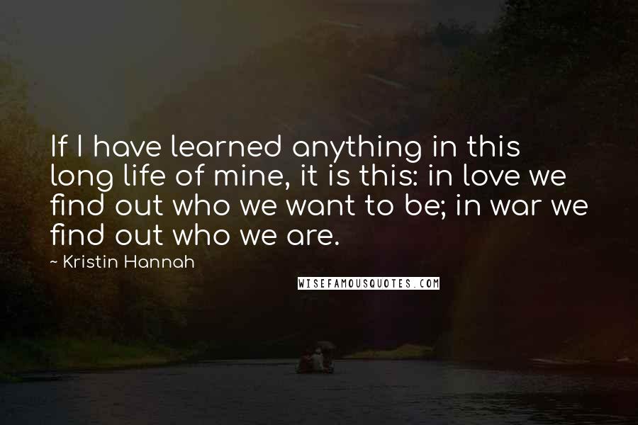 Kristin Hannah Quotes: If I have learned anything in this long life of mine, it is this: in love we find out who we want to be; in war we find out who we are.