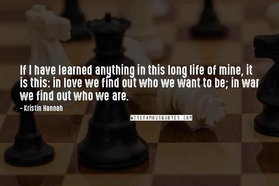 Kristin Hannah Quotes: If I have learned anything in this long life of mine, it is this: in love we find out who we want to be; in war we find out who we are.