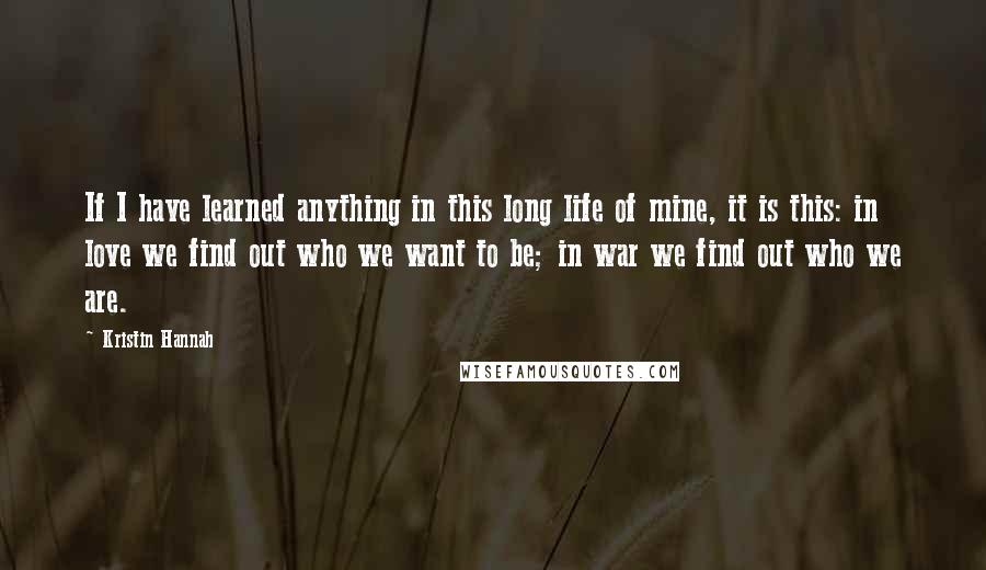 Kristin Hannah Quotes: If I have learned anything in this long life of mine, it is this: in love we find out who we want to be; in war we find out who we are.