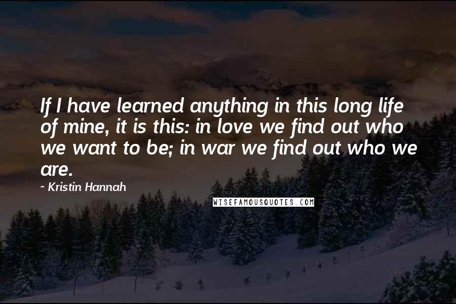 Kristin Hannah Quotes: If I have learned anything in this long life of mine, it is this: in love we find out who we want to be; in war we find out who we are.