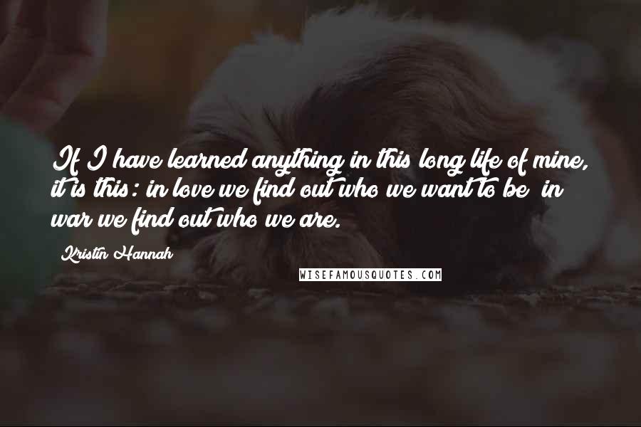 Kristin Hannah Quotes: If I have learned anything in this long life of mine, it is this: in love we find out who we want to be; in war we find out who we are.
