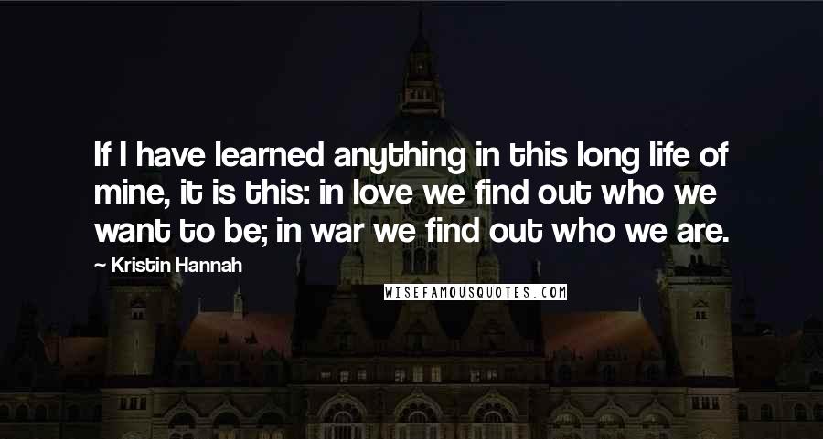 Kristin Hannah Quotes: If I have learned anything in this long life of mine, it is this: in love we find out who we want to be; in war we find out who we are.