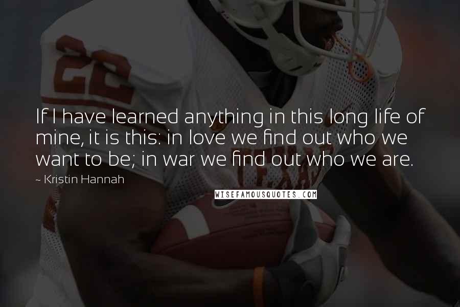 Kristin Hannah Quotes: If I have learned anything in this long life of mine, it is this: in love we find out who we want to be; in war we find out who we are.