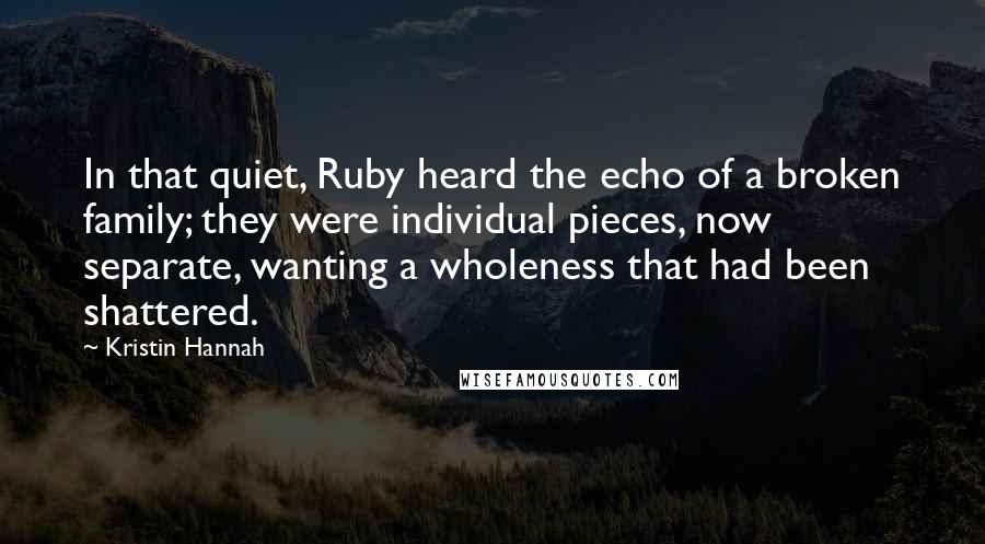 Kristin Hannah Quotes: In that quiet, Ruby heard the echo of a broken family; they were individual pieces, now separate, wanting a wholeness that had been shattered.