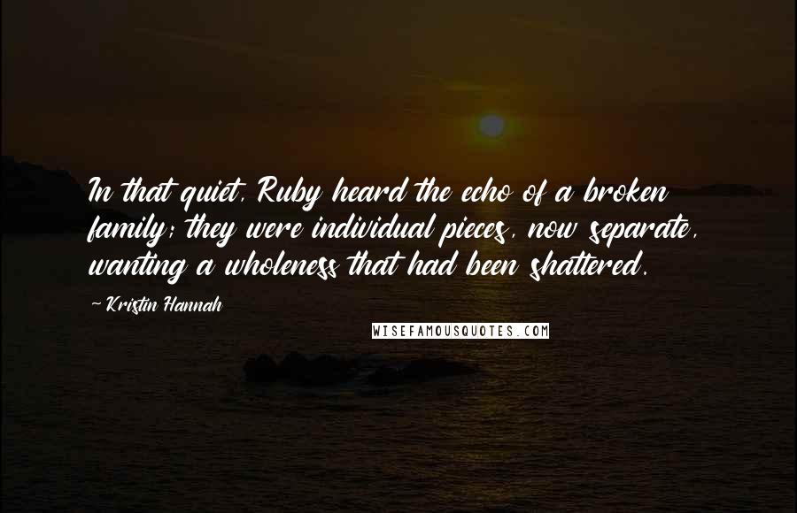 Kristin Hannah Quotes: In that quiet, Ruby heard the echo of a broken family; they were individual pieces, now separate, wanting a wholeness that had been shattered.