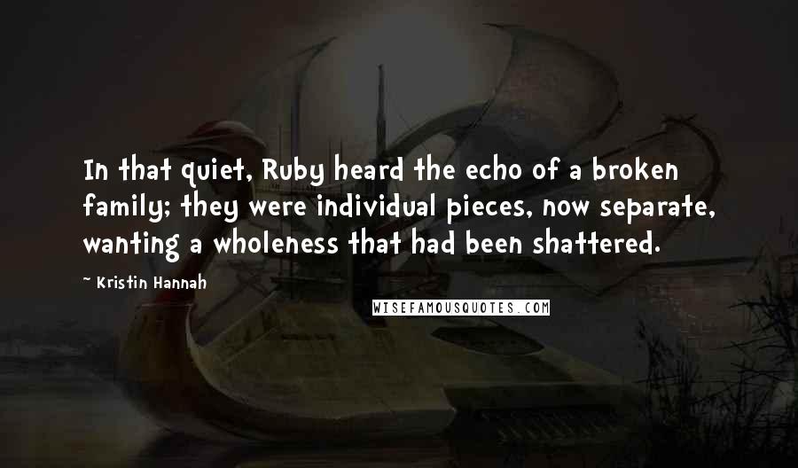 Kristin Hannah Quotes: In that quiet, Ruby heard the echo of a broken family; they were individual pieces, now separate, wanting a wholeness that had been shattered.
