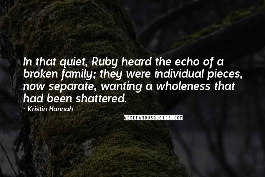 Kristin Hannah Quotes: In that quiet, Ruby heard the echo of a broken family; they were individual pieces, now separate, wanting a wholeness that had been shattered.