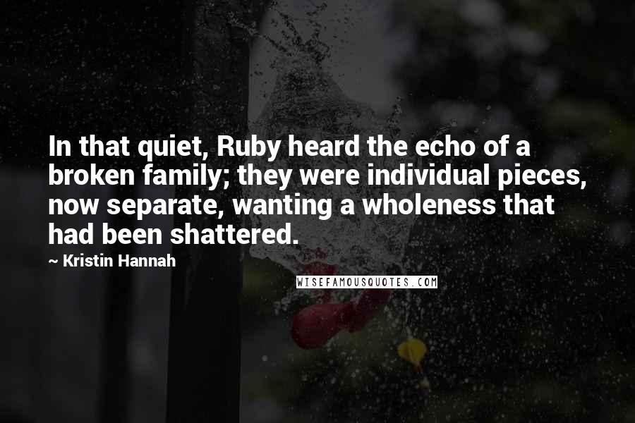 Kristin Hannah Quotes: In that quiet, Ruby heard the echo of a broken family; they were individual pieces, now separate, wanting a wholeness that had been shattered.