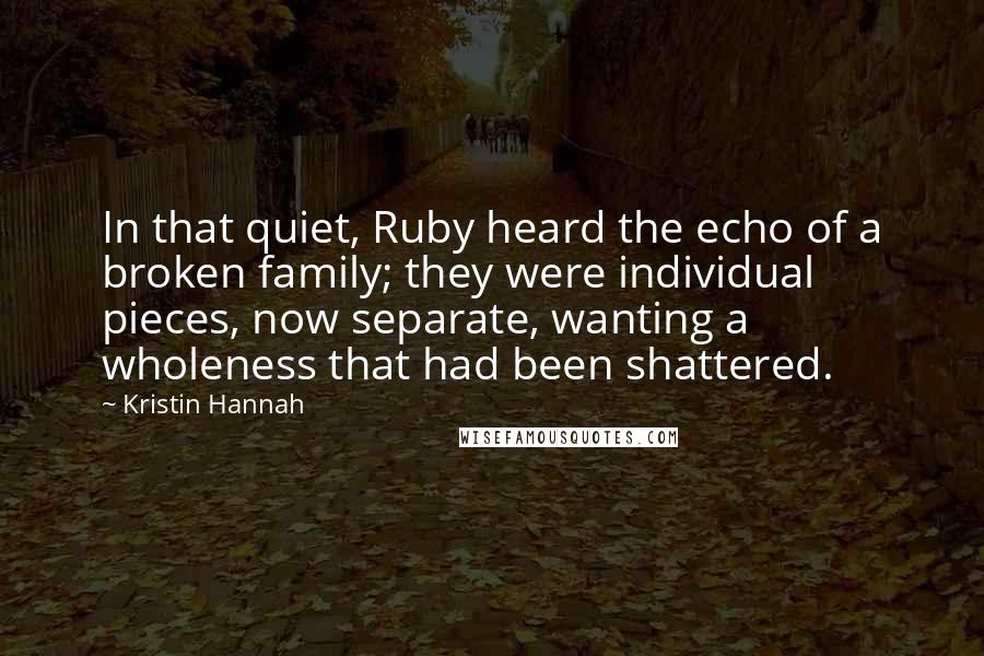 Kristin Hannah Quotes: In that quiet, Ruby heard the echo of a broken family; they were individual pieces, now separate, wanting a wholeness that had been shattered.