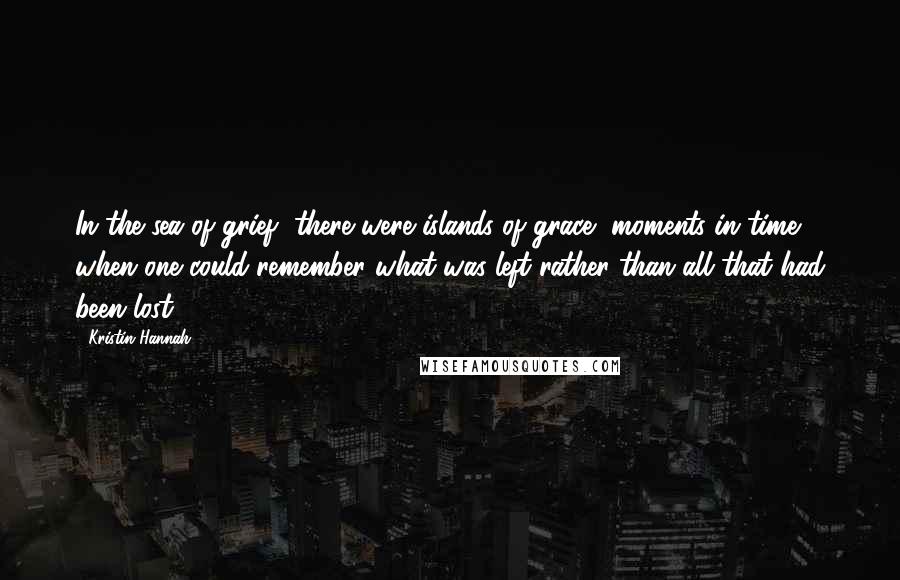 Kristin Hannah Quotes: In the sea of grief, there were islands of grace, moments in time when one could remember what was left rather than all that had been lost.