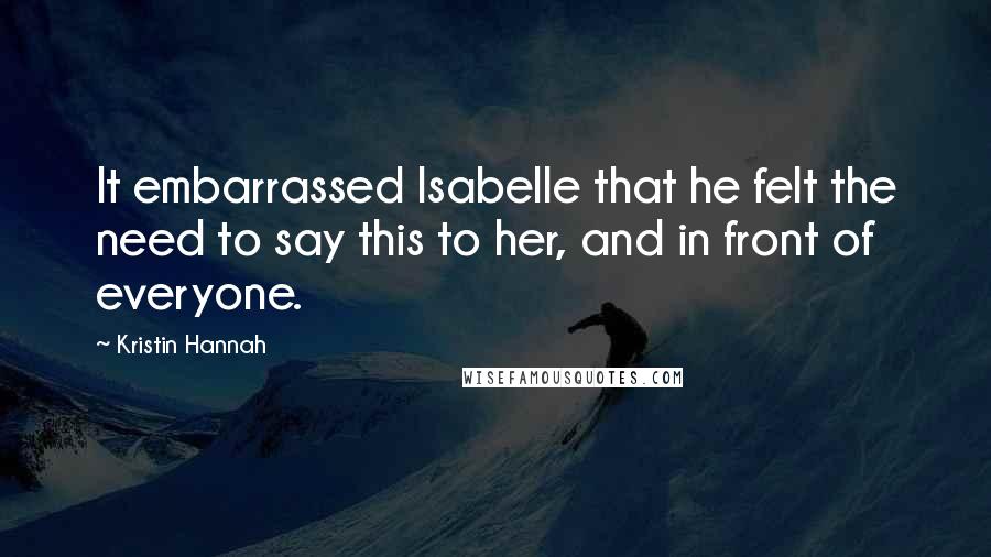 Kristin Hannah Quotes: It embarrassed Isabelle that he felt the need to say this to her, and in front of everyone.