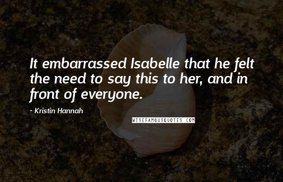 Kristin Hannah Quotes: It embarrassed Isabelle that he felt the need to say this to her, and in front of everyone.