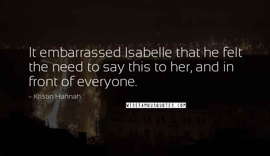 Kristin Hannah Quotes: It embarrassed Isabelle that he felt the need to say this to her, and in front of everyone.