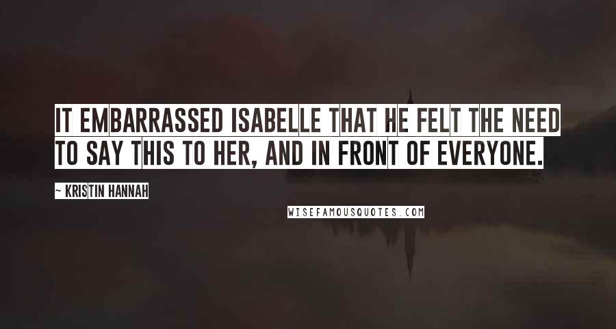 Kristin Hannah Quotes: It embarrassed Isabelle that he felt the need to say this to her, and in front of everyone.