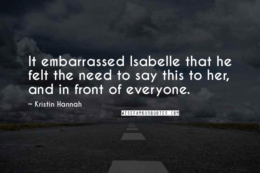 Kristin Hannah Quotes: It embarrassed Isabelle that he felt the need to say this to her, and in front of everyone.