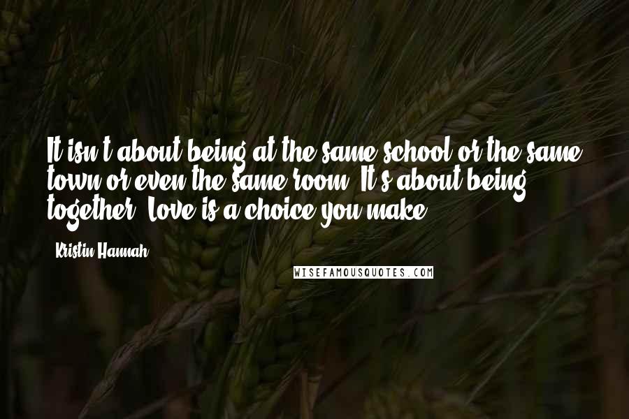 Kristin Hannah Quotes: It isn't about being at the same school or the same town or even the same room. It's about being together. Love is a choice you make.