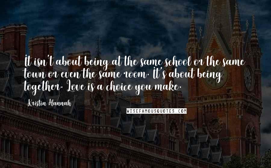 Kristin Hannah Quotes: It isn't about being at the same school or the same town or even the same room. It's about being together. Love is a choice you make.